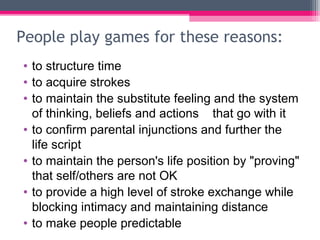 People play games for these reasons:
• to structure time
• to acquire strokes
• to maintain the substitute feeling and the system
of thinking, beliefs and actions that go with it
• to confirm parental injunctions and further the
life script
• to maintain the person's life position by "proving"
that self/others are not OK
• to provide a high level of stroke exchange while
blocking intimacy and maintaining distance
• to make people predictable
 