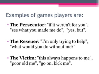 Examples of games players are:
• The Persecutor: "if it weren't for you",
"see what you made me do", "yes, but".
• The Rescuer: "I'm only trying to help",
"what would you do without me?"
• The Victim: "this always happens to me",
"poor old me", "go on, kick me".
 