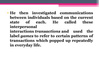 • He then investigated communications
between individuals based on the current
state of each. He called these
interpersonal
interactions transactions and used the
label games to refer to certain patterns of
transactions which popped up repeatedly
in everyday life.
 