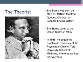 The Theorist • Eric Berne was born on
May 10, 1910 in Montreal
Quebec, Canada, as
Leonard Eric Bernstein.
• ErIc Berne came to the
United States in 1935.
• In 1936, he began his
psychiatric residency at the
Psychiatric Clinic of Yale
University School of
Medicine, where he worked
for two years.
 