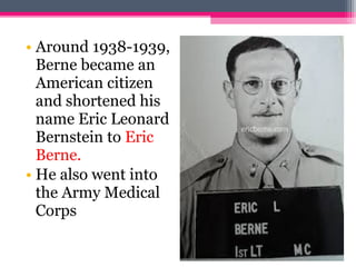 • Around 1938-1939,
Berne became an
American citizen
and shortened his
name Eric Leonard
Bernstein to Eric
Berne.
• He also went into
the Army Medical
Corps
 