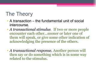 The Theory 
• A transaction – the fundamental unit of social 
intercourse. 
• A transactional stimulus. If two or more people 
encounter each other…sooner or later one of 
them will speak, or give some other indication of 
acknowledging the presence of the others. 
• A transactional response. Another person will 
then say or do something which is in some way 
related to the stimulus. 
 