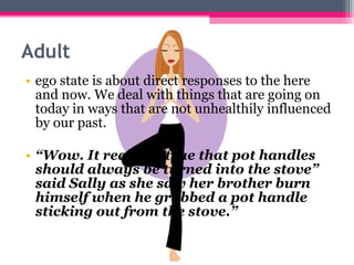 Adult 
• ego state is about direct responses to the here 
and now. We deal with things that are going on 
today in ways that are not unhealthily influenced 
by our past. 
• “Wow. It really is true that pot handles 
should always be turned into the stove” 
said Sally as she saw her brother burn 
himself when he grabbed a pot handle 
sticking out from the stove.” 
 