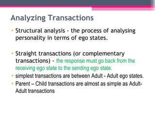 Analyzing Transactions 
• Structural analysis - the process of analysing 
personality in terms of ego states. 
• Straight transactions (or complementary 
transactions) - the response must go back from the 
receiving ego state to the sending ego state. 
• simplest transactions are between Adult - Adult ego states. 
• Parent – Child transactions are almost as simple as Adult- 
Adult transactions 
 