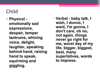 Child 
• Physical - 
emotionally sad 
expressions, 
despair, temper 
tantrums, whining 
voice, delight, 
laughter, speaking 
behind hand, raising 
hand to speak, 
squirming and 
giggling. 
• Verbal - baby talk, I 
wish, I dunno, I 
want, I'm gonna, I 
don't care, oh no, 
not again, things 
never go right for 
me, worst day of my 
life, bigger, biggest, 
best, many 
superlatives, words 
to impress. 
 