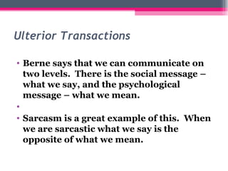 Ulterior Transactions 
• Berne says that we can communicate on 
two levels. There is the social message – 
what we say, and the psychological 
message – what we mean. 
• 
• Sarcasm is a great example of this. When 
we are sarcastic what we say is the 
opposite of what we mean. 
 