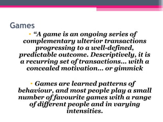 Games 
• “A game is an ongoing series of 
complementary ulterior transactions 
progressing to a well-defined, 
predictable outcome. Descriptively, it is 
a recurring set of transactions… with a 
concealed motivation… or gimmick 
• Games are learned patterns of 
behaviour, and most people play a small 
number of favourite games with a range 
of different people and in varying 
intensities. 
 