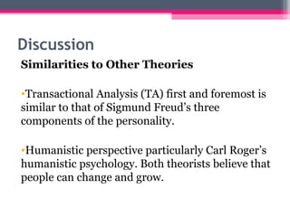 Discussion 
Similarities to Other Theories 
•Transactional Analysis (TA) first and foremost is 
similar to that of Sigmund Freud’s three 
components of the personality. 
•Humanistic perspective particularly Carl Roger’s 
humanistic psychology. Both theorists believe that 
people can change and grow. 
 
