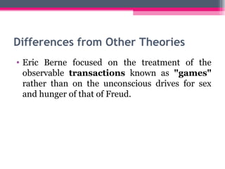 Differences from Other Theories 
• Eric Berne focused on the treatment of the 
observable transactions known as "games" 
rather than on the unconscious drives for sex 
and hunger of that of Freud. 
 