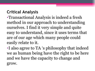 Critical Analysis 
•Transactional Analysis is indeed a fresh 
method in our approach to understanding 
ourselves. I find it very simple and quite 
easy to understand, since it uses terms that 
are of our age which many people could 
easily relate to it. 
•I also agree to TA ‘s philosophy that indeed 
we as human being have the right to be here 
and we have the capacity to change and 
grow. 
 