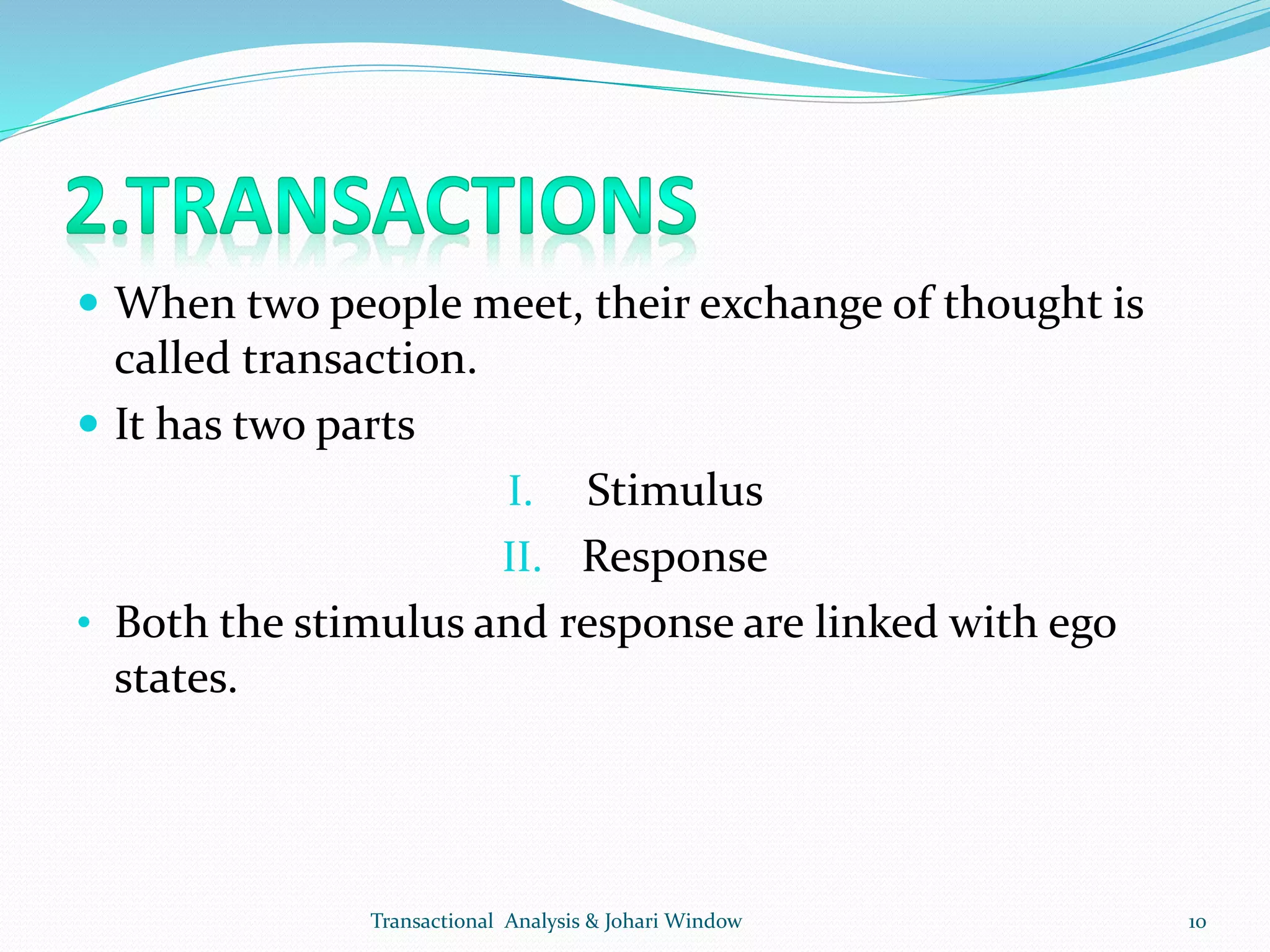  When two people meet, their exchange of thought is
called transaction.
 It has two parts
I. Stimulus
II. Response
• Both the stimulus and response are linked with ego
states.
Transactional Analysis & Johari Window 10
 