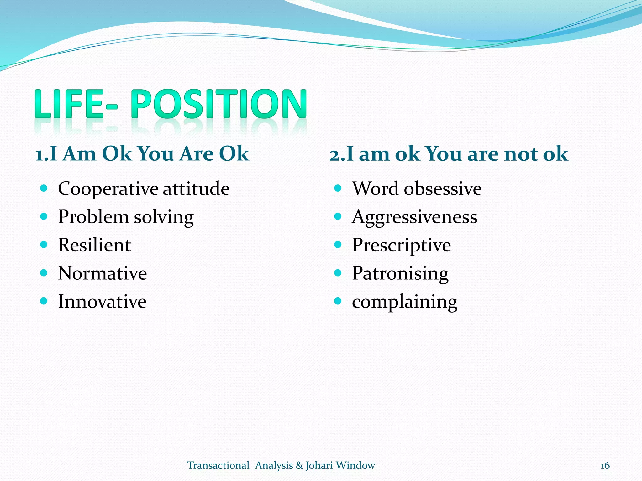 1.I Am Ok You Are Ok 2.I am ok You are not ok
 Cooperative attitude
 Problem solving
 Resilient
 Normative
 Innovative
 Word obsessive
 Aggressiveness
 Prescriptive
 Patronising
 complaining
Transactional Analysis & Johari Window 16
 