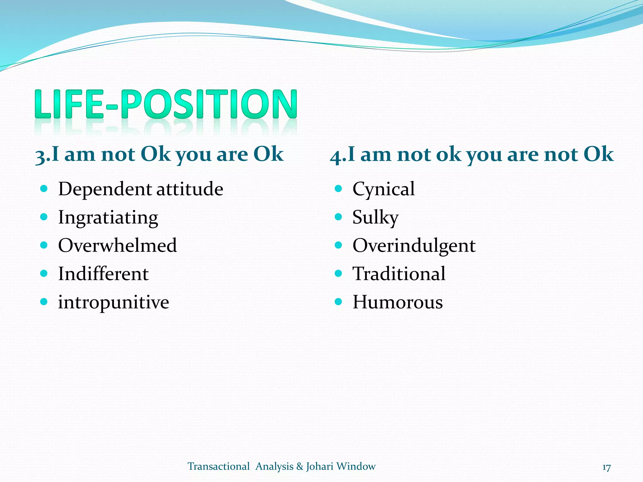 3.I am not Ok you are Ok 4.I am not ok you are not Ok
 Dependent attitude
 Ingratiating
 Overwhelmed
 Indifferent
 intropunitive
 Cynical
 Sulky
 Overindulgent
 Traditional
 Humorous
Transactional Analysis & Johari Window 17
 