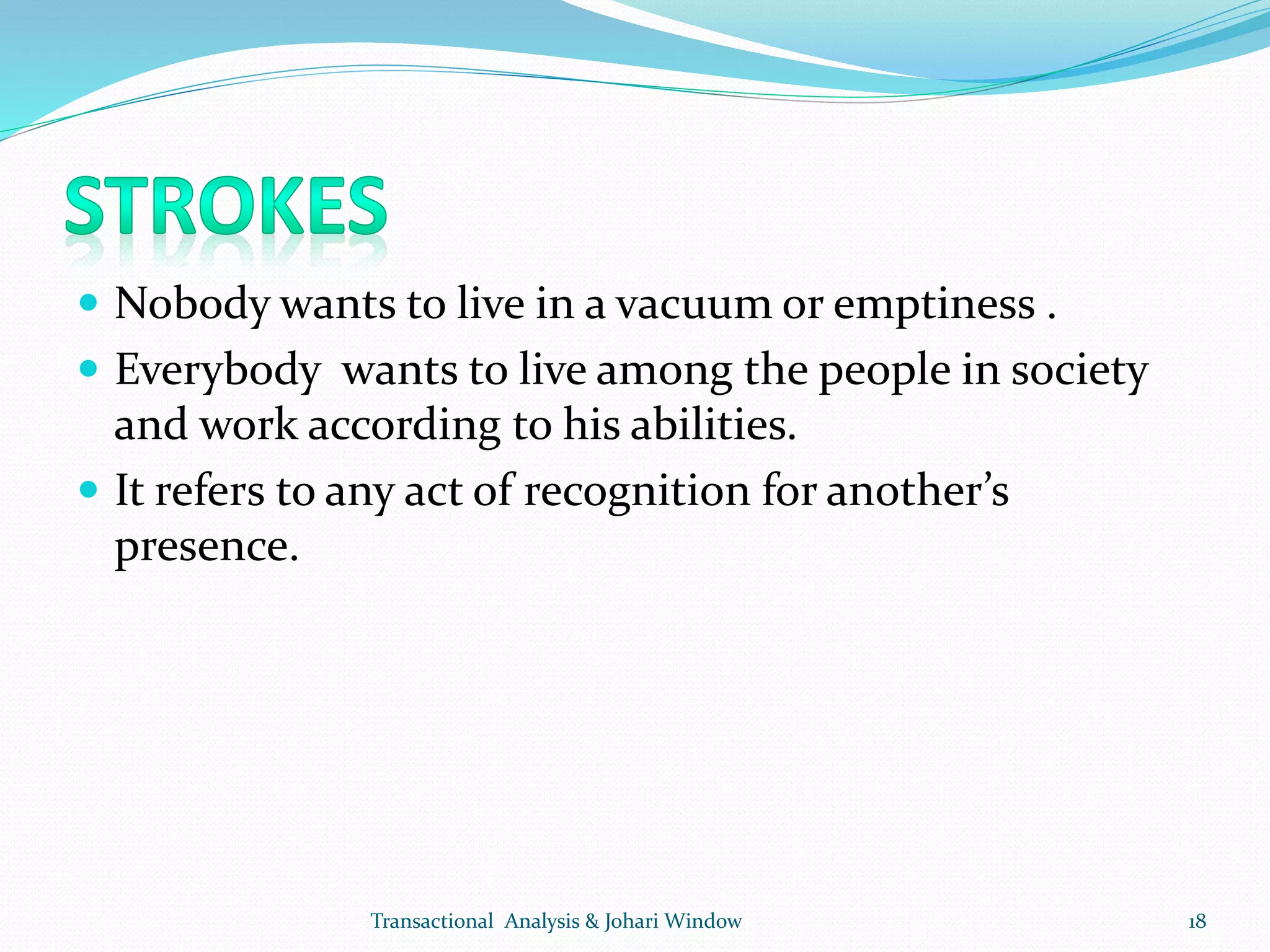  Nobody wants to live in a vacuum or emptiness .
 Everybody wants to live among the people in society
and work according to his abilities.
 It refers to any act of recognition for another’s
presence.
Transactional Analysis & Johari Window 18
 