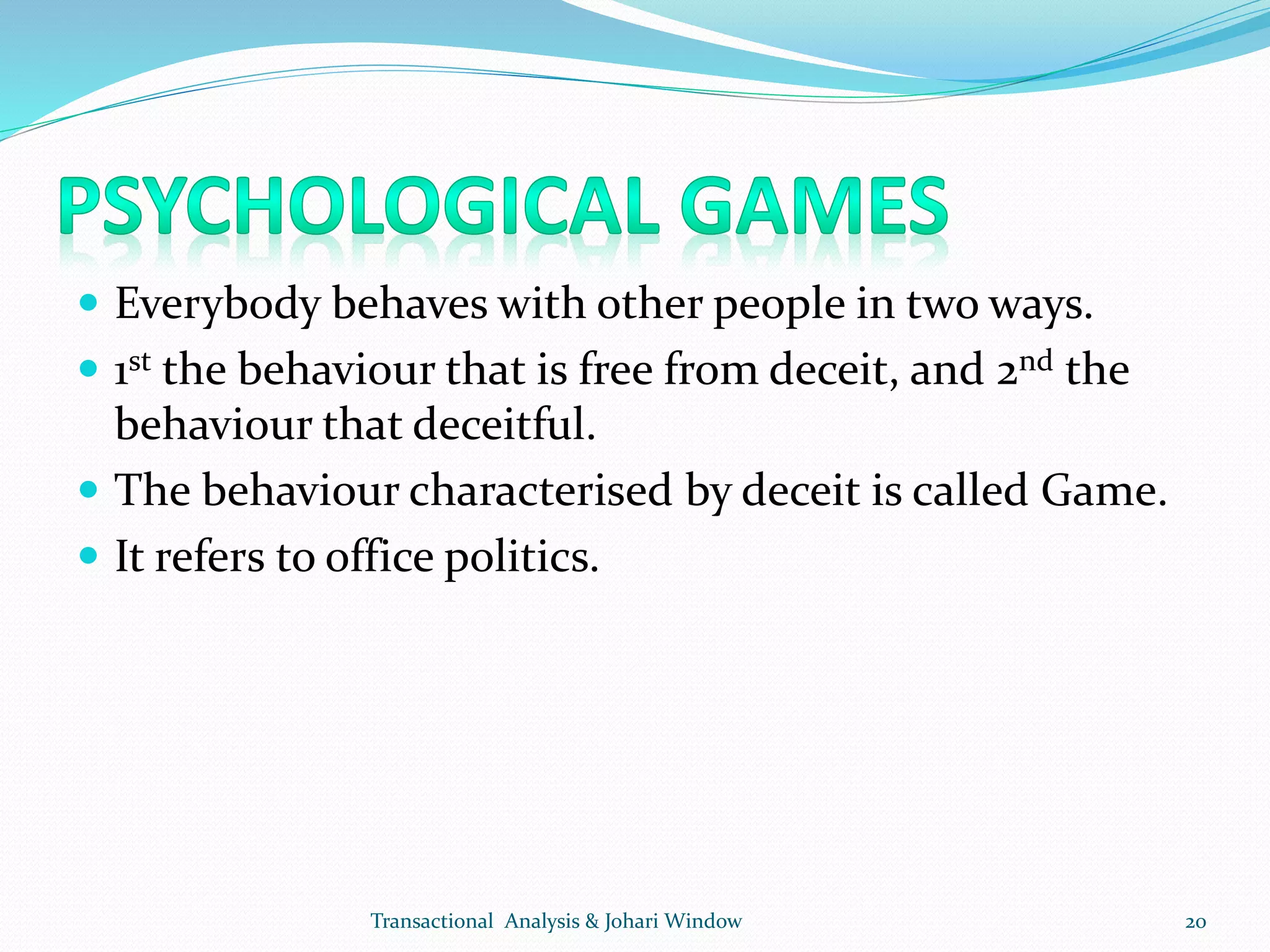  Everybody behaves with other people in two ways.
 1st the behaviour that is free from deceit, and 2nd the
behaviour that deceitful.
 The behaviour characterised by deceit is called Game.
 It refers to office politics.
Transactional Analysis & Johari Window 20
 
