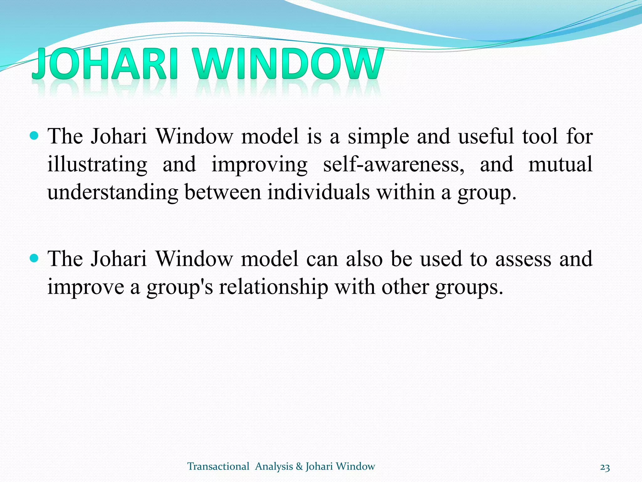  The Johari Window model is a simple and useful tool for
illustrating and improving self-awareness, and mutual
understanding between individuals within a group.
 The Johari Window model can also be used to assess and
improve a group's relationship with other groups.
Transactional Analysis & Johari Window 23
 