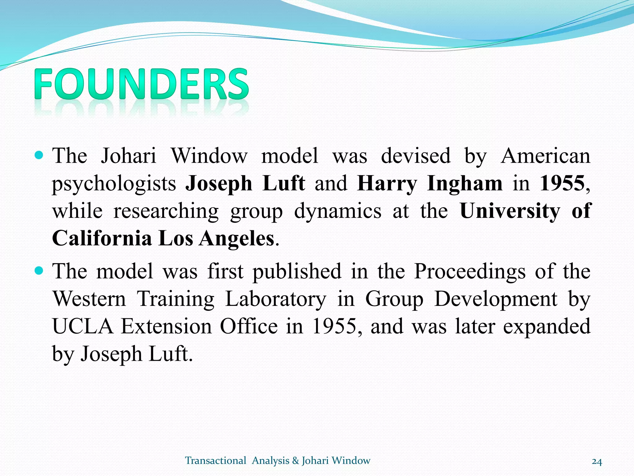  The Johari Window model was devised by American
psychologists Joseph Luft and Harry Ingham in 1955,
while researching group dynamics at the University of
California Los Angeles.
 The model was first published in the Proceedings of the
Western Training Laboratory in Group Development by
UCLA Extension Office in 1955, and was later expanded
by Joseph Luft.
Transactional Analysis & Johari Window 24
 