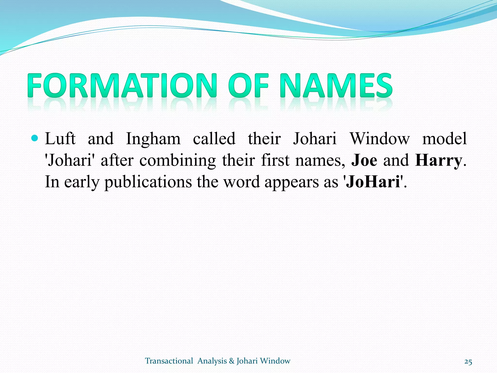  Luft and Ingham called their Johari Window model
'Johari' after combining their first names, Joe and Harry.
In early publications the word appears as 'JoHari'.
Transactional Analysis & Johari Window 25
 