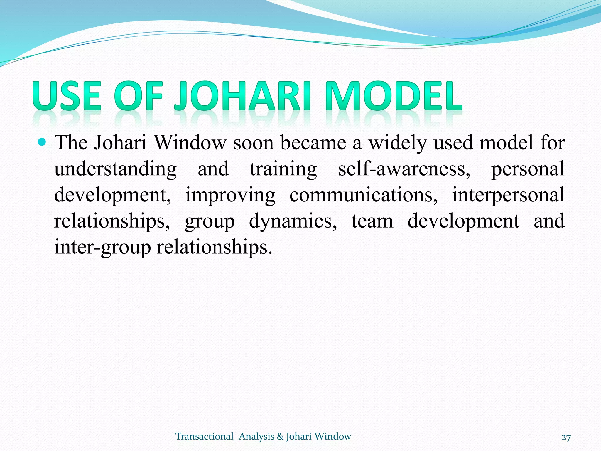  The Johari Window soon became a widely used model for
understanding and training self-awareness, personal
development, improving communications, interpersonal
relationships, group dynamics, team development and
inter-group relationships.
Transactional Analysis & Johari Window 27
 