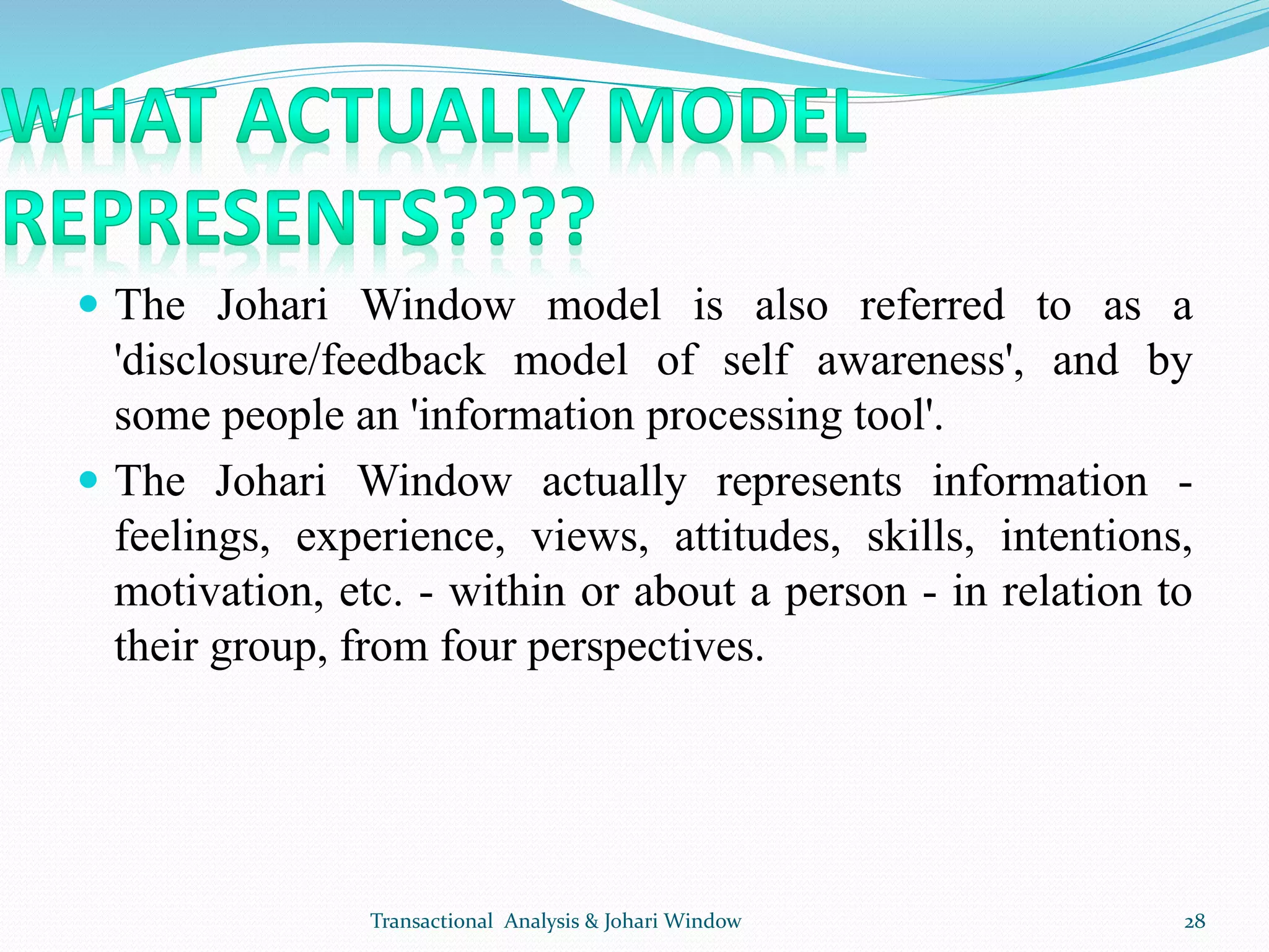  The Johari Window model is also referred to as a
'disclosure/feedback model of self awareness', and by
some people an 'information processing tool'.
 The Johari Window actually represents information -
feelings, experience, views, attitudes, skills, intentions,
motivation, etc. - within or about a person - in relation to
their group, from four perspectives.
Transactional Analysis & Johari Window 28
 