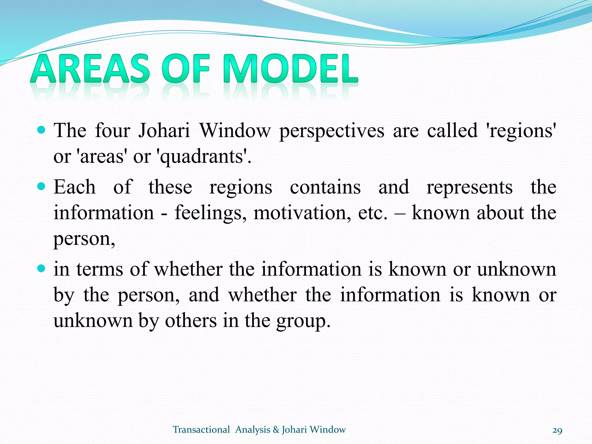  The four Johari Window perspectives are called 'regions'
or 'areas' or 'quadrants'.
 Each of these regions contains and represents the
information - feelings, motivation, etc. – known about the
person,
 in terms of whether the information is known or unknown
by the person, and whether the information is known or
unknown by others in the group.
Transactional Analysis & Johari Window 29
 