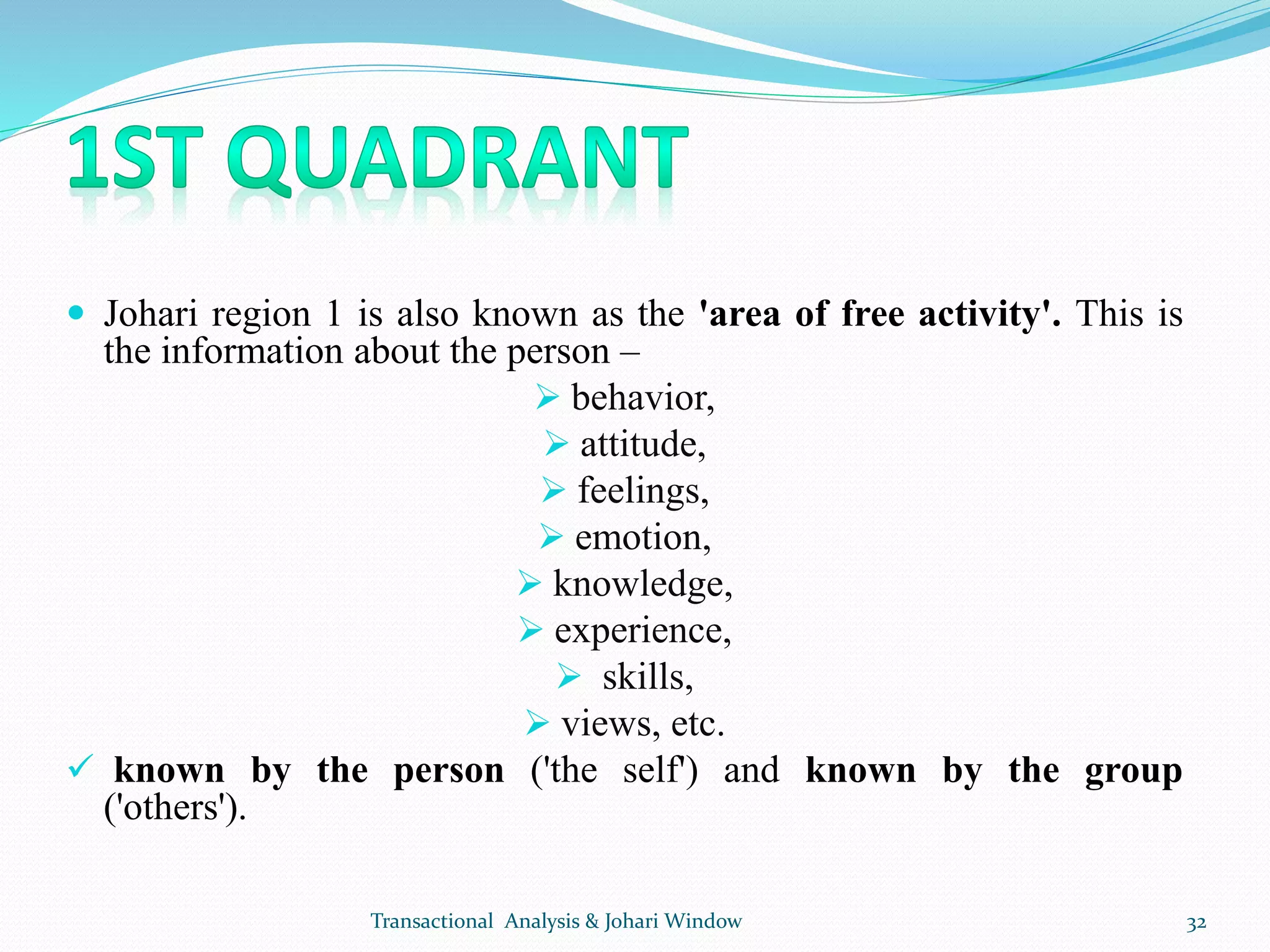  Johari region 1 is also known as the 'area of free activity'. This is
the information about the person –
 behavior,
 attitude,
 feelings,
 emotion,
 knowledge,
 experience,
 skills,
 views, etc.
 known by the person ('the self') and known by the group
('others').
Transactional Analysis & Johari Window 32
 
