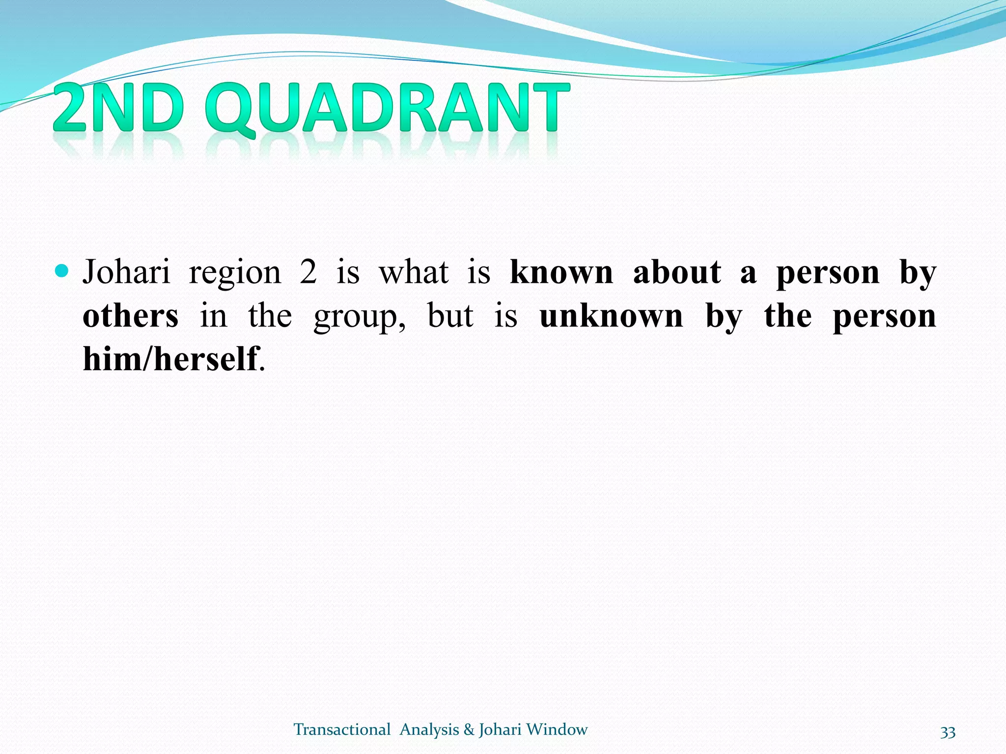  Johari region 2 is what is known about a person by
others in the group, but is unknown by the person
him/herself.
Transactional Analysis & Johari Window 33
 