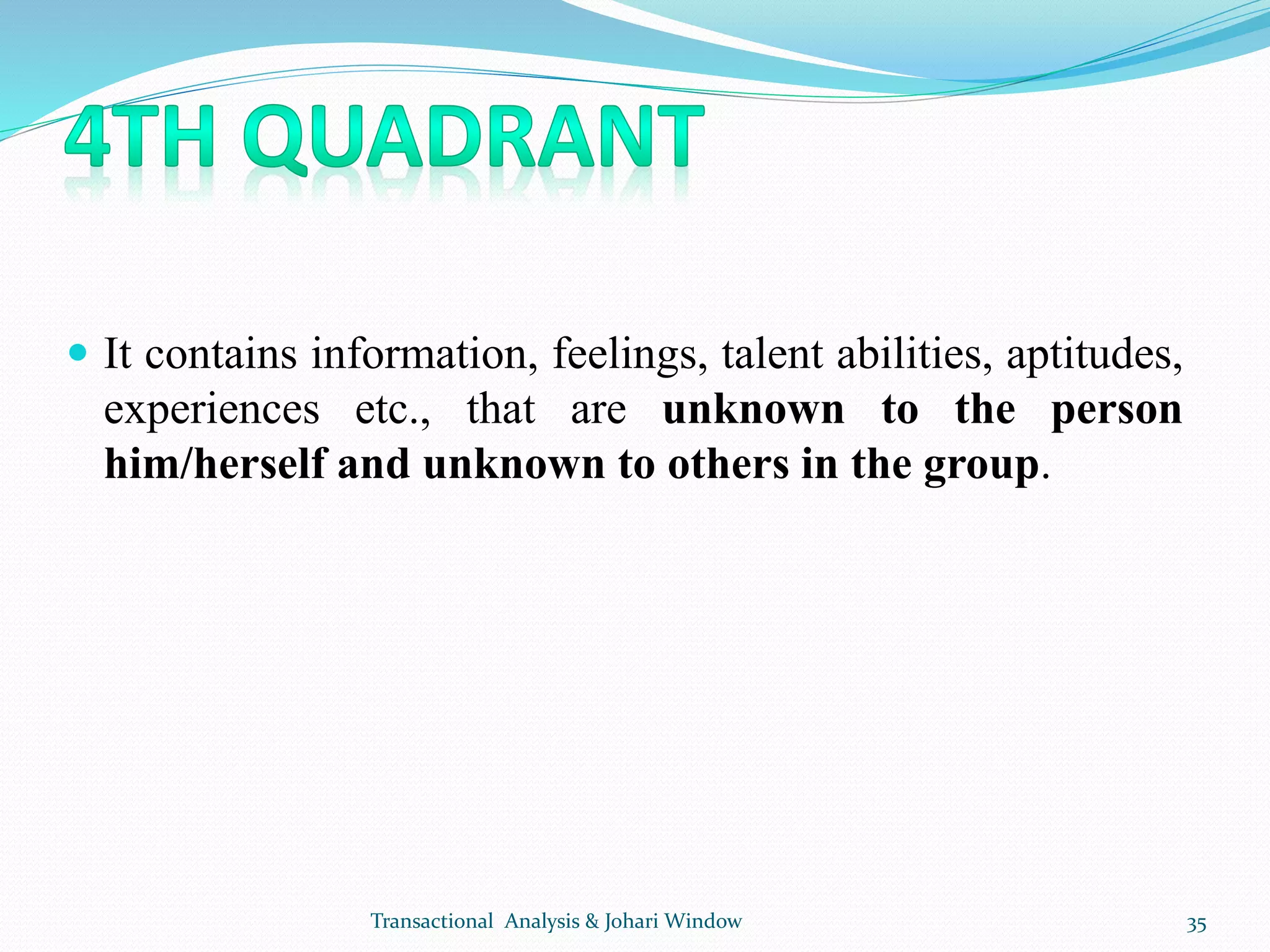  It contains information, feelings, talent abilities, aptitudes,
experiences etc., that are unknown to the person
him/herself and unknown to others in the group.
Transactional Analysis & Johari Window 35
 