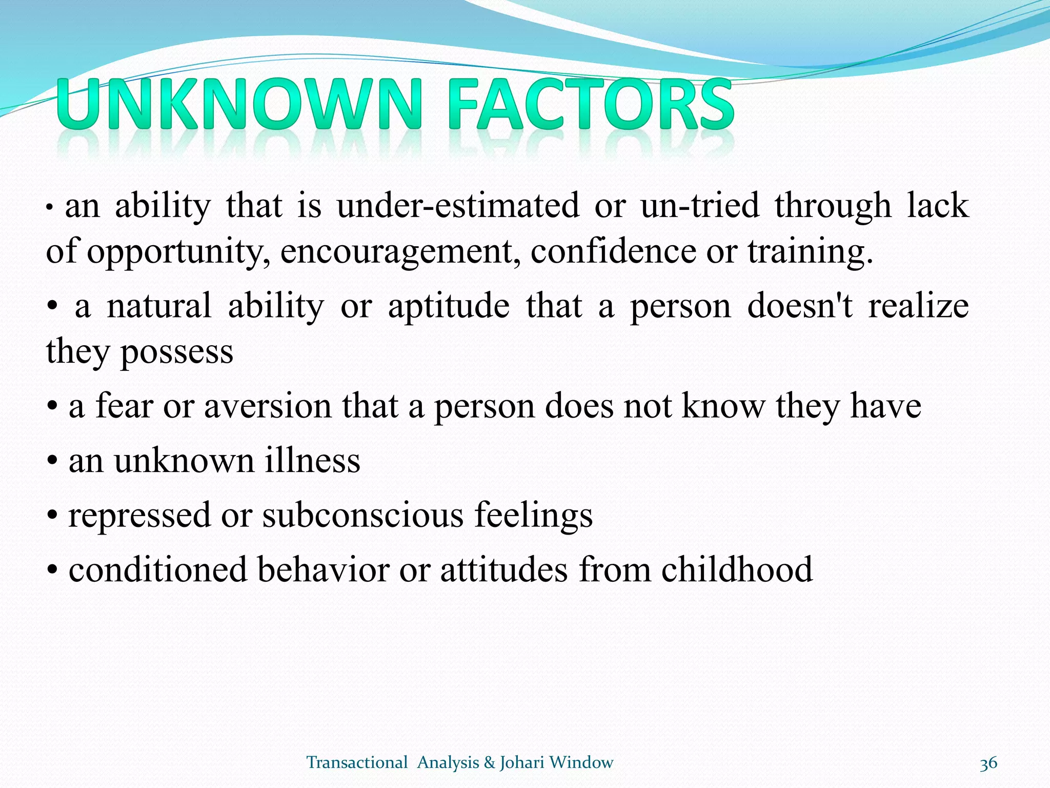 • an ability that is under-estimated or un-tried through lack
of opportunity, encouragement, confidence or training.
• a natural ability or aptitude that a person doesn't realize
they possess
• a fear or aversion that a person does not know they have
• an unknown illness
• repressed or subconscious feelings
• conditioned behavior or attitudes from childhood
Transactional Analysis & Johari Window 36
 