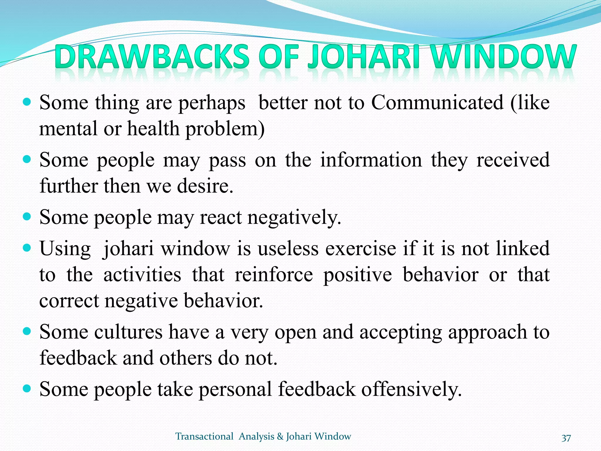  Some thing are perhaps better not to Communicated (like
mental or health problem)
 Some people may pass on the information they received
further then we desire.
 Some people may react negatively.
 Using johari window is useless exercise if it is not linked
to the activities that reinforce positive behavior or that
correct negative behavior.
 Some cultures have a very open and accepting approach to
feedback and others do not.
 Some people take personal feedback offensively.
Transactional Analysis & Johari Window 37
 