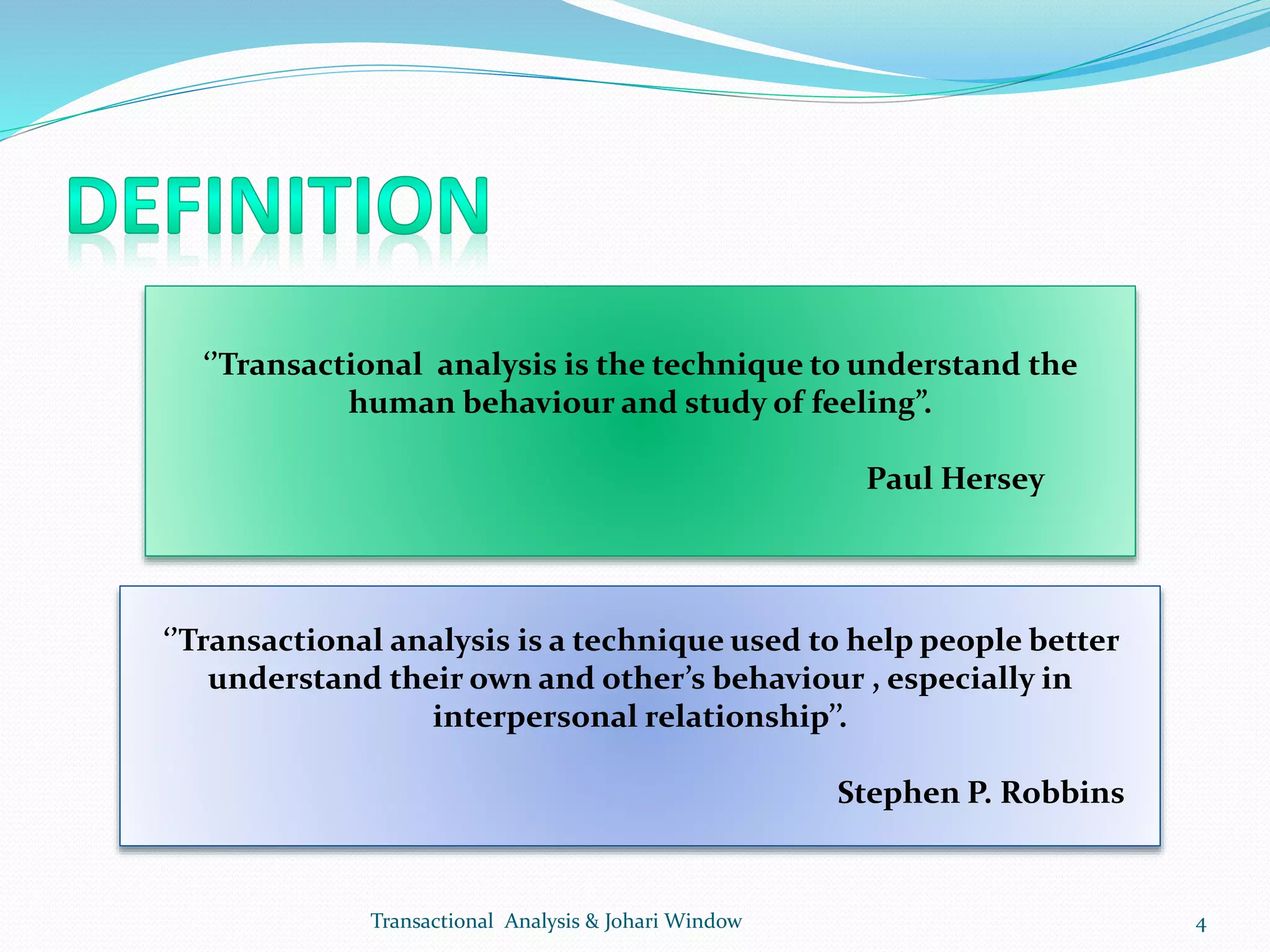 ‘’Transactional analysis is the technique to understand the
human behaviour and study of feeling”.
Paul Hersey
‘’Transactional analysis is a technique used to help people better
understand their own and other’s behaviour , especially in
interpersonal relationship’’.
Stephen P. Robbins
Transactional Analysis & Johari Window 4
 