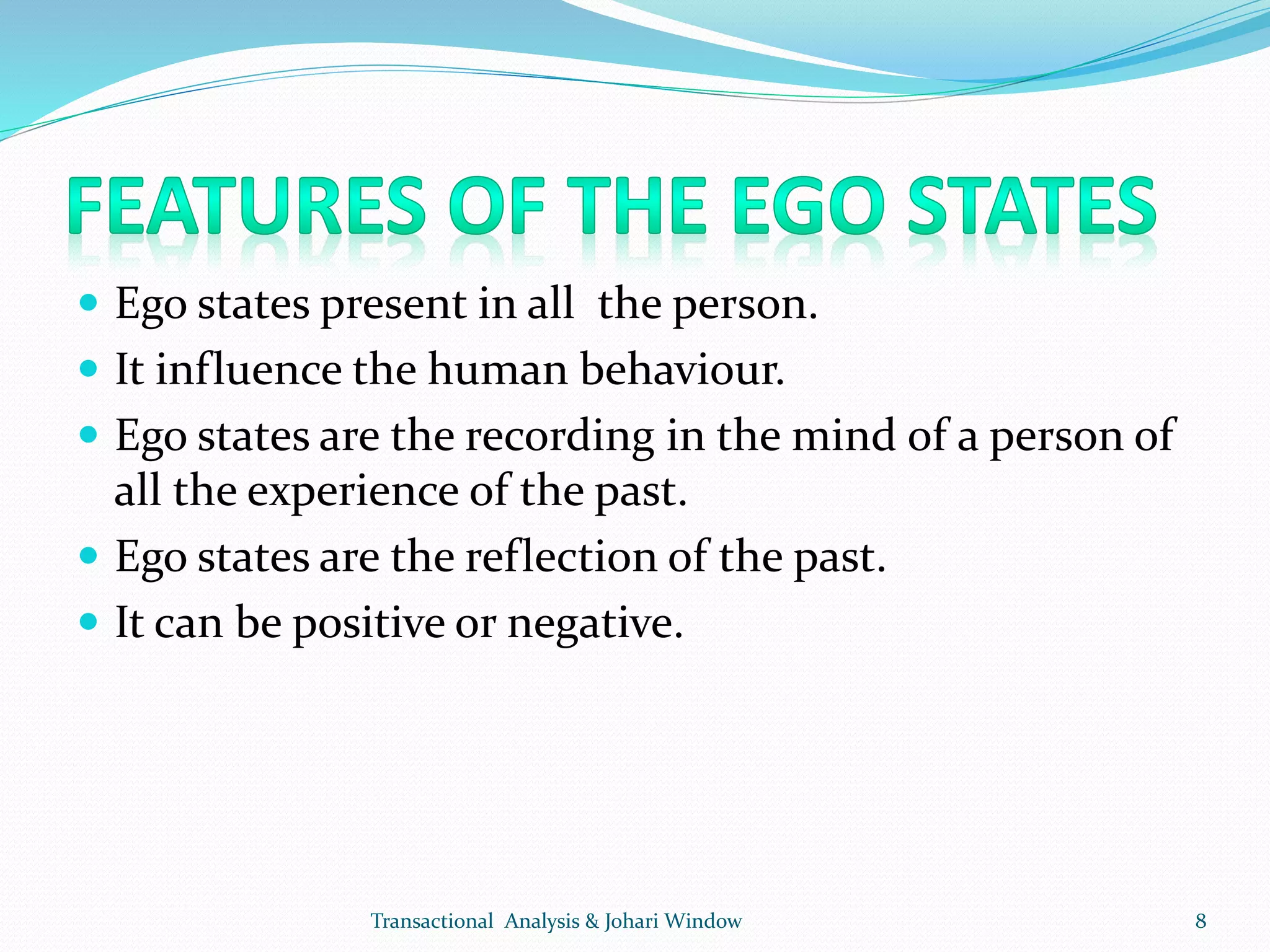  Ego states present in all the person.
 It influence the human behaviour.
 Ego states are the recording in the mind of a person of
all the experience of the past.
 Ego states are the reflection of the past.
 It can be positive or negative.
Transactional Analysis & Johari Window 8
 