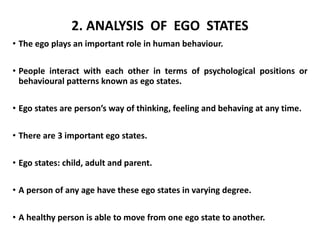 2. ANALYSIS OF EGO STATES
• The ego plays an important role in human behaviour.
• People interact with each other in terms of psychological positions or
behavioural patterns known as ego states.
• Ego states are person’s way of thinking, feeling and behaving at any time.
• There are 3 important ego states.
• Ego states: child, adult and parent.
• A person of any age have these ego states in varying degree.
• A healthy person is able to move from one ego state to another.
 