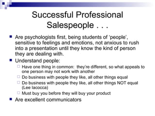 Successful Professional
Salespeople . . .
 Are psychologists first, being students of ‘people’,
sensitive to feelings and emotions, not anxious to rush
into a presentation until they know the kind of person
they are dealing with.
 Understand people:
 Have one thing in common: they’re different, so what appeals to
one person may not work with another
 Do business with people they like, all other things equal
 Do business with people they like, all other things NOT equal
(Lee Iacocca)
 Must buy you before they will buy your product
 Are excellent communicators
 