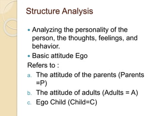Structure Analysis
 Analyzing the personality of the
person, the thoughts, feelings, and
behavior.
 Basic attitude Ego
Refers to :
a. The attitude of the parents (Parents
=P)
b. The attitude of adults (Adults = A)
c. Ego Child (Child=C)
 