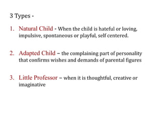 3 Types -
1. Natural Child - When the child is hateful or loving,
impulsive, spontaneous or playful, self centered.
2. Adapted Child – the complaining part of personality
that confirms wishes and demands of parental figures
3. Little Professor – when it is thoughtful, creative or
imaginative
 
