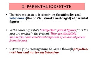 2. PARENTAL EGO STATE
• The parent ego state incorporates the attitudes and
behaviours(the don’ts, should, and ought) of parental
figures
• In the parent ego state ‘introjected’ parent figures from the
past are evoked in the present. They are the beliefs,
mannerisms and emotional responses of an actual parent
from the past
• Outwardly the messages are delivered through prejudice,
criticism, and nurturing behaviour
 