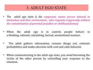 3. ADULT EGO STATE
• The adult ego state is the congruent, aware person attuned to
themselves and their environment , who responds congruently without
the contamination of parental prejudice or childhood fantasy
• When the adult ego is in control, people behave in
a thinking, rational, calculating, factual, unemotional manner.
• The adult gathers information, reasons things out, estimate
probabilities and makes decision with cool and calm behavior.
• When communicating in the adult ego state, you avoid becoming the
victim of the other person by controlling your response to the
situation.
 