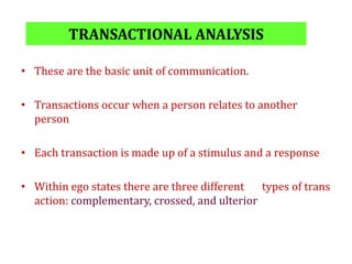 TRANSACTIONAL ANALYSIS
• These are the basic unit of communication.
• Transactions occur when a person relates to another
person
• Each transaction is made up of a stimulus and a response
• Within ego states there are three different types of trans
action: complementary, crossed, and ulterior
 