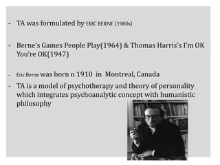 - TA was formulated by ERIC BERNE (1960s)
- Berne’s Games People Play(1964) & Thomas Harris’s I’m OK
You’re OK(1947)
- Eric Berne was born n 1910 in Montreal, Canada
- TA is a model of psychotherapy and theory of personality
which integrates psychoanalytic concept with humanistic
philosophy
 