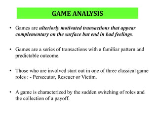 GAME ANALYSIS
• Games are ulteriorly motivated transactions that appear
complementary on the surface but end in bad feelings.
• Games are a series of transactions with a familiar pattern and
predictable outcome.
• Those who are involved start out in one of three classical game
roles : - Persecutor, Rescuer or Victim.
• A game is characterized by the sudden switching of roles and
the collection of a payoff.
 
