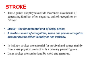 STROKE
• These games are played outside awareness as a means of
generating familiar, often negative, unit of recognition or
‘stroke’
• Stroke – the fundamental unit of social action
• A stroke is a unit of recognition, when one person recognizes
another person either verbally or non verbally.
• In infancy strokes are essential for survival and comes mainly
from close physical contact with a primary parent figures..
• Later strokes are symbolized by word and gestures.
 