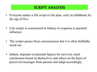 SCRIPT ANALYSIS
• Everyone makes a life script or life plan, early in childhood, by
the age of five.
• Life scripts is constructed in infancy in response to parental
influence.
• The scripts passes from consciousness but it is often faithfully
acted out.
• Infants, depends on parental figures for survival, reach
conclusions based on themselves and others on the basis of
perceived messages from parents and adapt accordingly .
 