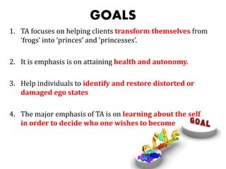 GOALS
1. TA focuses on helping clients transform themselves from
‘frogs’ into ‘princes’ and ‘princesses’.
2. It is emphasis is on attaining health and autonomy.
3. Help individuals to identify and restore distorted or
damaged ego states
4. The major emphasis of TA is on learning about the self
in order to decide who one wishes to become
 