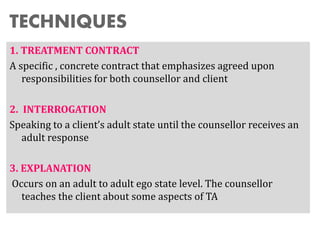 TECHNIQUES
1. TREATMENT CONTRACT
A specific , concrete contract that emphasizes agreed upon
responsibilities for both counsellor and client
2. INTERROGATION
Speaking to a client’s adult state until the counsellor receives an
adult response
3. EXPLANATION
Occurs on an adult to adult ego state level. The counsellor
teaches the client about some aspects of TA
 