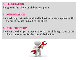 4. ILLUSTRATION
Enlightens the client or elaborate a point
5. CONFIRMATION
Used when previously modified behaviour occurs again and the
therapist points this out to the client
6. INTERPRETATION
Involves the therapist’s explanation to the child ego state of the
client the reasons for the client’s behaviour
 