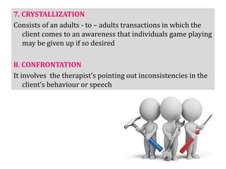 7. CRYSTALLIZATION
Consists of an adults - to – adults transactions in which the
client comes to an awareness that individuals game playing
may be given up if so desired
8. CONFRONTATION
It involves the therapist’s pointing out inconsistencies in the
client’s behaviour or speech
 