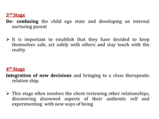 3rd Stage
De- confusing the child ego state and developing an internal
nurturing parent
 It is important to establish that they have decided to keep
themselves safe, act safely with others and stay touch with the
reality
4th Stage
Integration of new decisions and bringing to a close therapeutic
relation ship.
 This stage often involves the client reviewing other relationships,
discovering disowned aspects of their authentic self and
experimenting with new ways of being
 