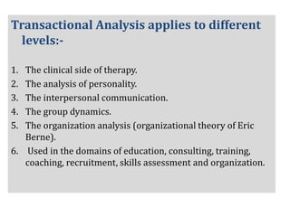 Transactional Analysis applies to different
levels:-
1. The clinical side of therapy.
2. The analysis of personality.
3. The interpersonal communication.
4. The group dynamics.
5. The organization analysis (organizational theory of Eric
Berne).
6. Used in the domains of education, consulting, training,
coaching, recruitment, skills assessment and organization.
 
