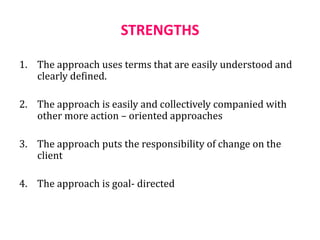 STRENGTHS
1. The approach uses terms that are easily understood and
clearly defined.
2. The approach is easily and collectively companied with
other more action – oriented approaches
3. The approach puts the responsibility of change on the
client
4. The approach is goal- directed
 